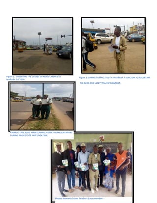 Figure 1. OBSERVING THE CAUSES OF ROAD CRASHES AT
MARABA JUCTION
Figure 2 DURING TRAFFIC STUDY AT MARABA T-JUNCTION TO ASCERTAIN
THE NEED FOR SAFETY TRAFFIC SIGNPOST.
Photos shot with School Teachers Corps members
KWARA STATE ROAD MAINTENANCE AGENCY REPRESENTATIVES
DURING PROJECT SITE INVESTIGATION.
 