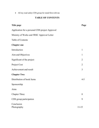  All my road safety CDS group for stand firm with me
TABLE OF CONTENTS
Title page Page
Application for a personal CDS project Approval
Ministry of Works and FRSC Approval Letter
Table of Contents
Chapter one
Introduction 1
Aim and Objectives 1
Significant of the project 2
Project Cost 2
Achievement and result 3
Chapter Two
Distribution of book Items 4-5
Sponsorship
Aims
Chapter Three 8
CDS group participation 9
Conclusion
Photography 11-15
 