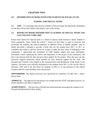 CHAPTER TWO
2.0 DISTRIBUTION OF BOOK ITEMS FOR STUDENTS OF KWARA STATE
SCHOOL, FOR SPECIAL NEEDS.
2.1 AIM: - To encourage and motivate students of less privilege and physically challenged
so that they will not feel inferior and unlucky ones in the society.
2.2 REPORT ON BOOKS DISTRIBUTION AT SCHOOL OF SPECIAL NEEDS AND
C&S COLLEGE SABO- OKE
Kwara State School for Special need is a school of special needs located at Apata Yakuba in
Ilorin metropolis. Upon visited the school, I found out that there is need to motivate and
encourage the students, the school comprises of different forms of disable students, such as
blinds and deafs. I decided to provide a book item for the student from JSS 1 to SS 1 to
contribute and render a self less service as a mean to make the have sense of belonging to the
community. I approached the committee of C&S English chapel and some individuals,
forwarded a letter explaining the motive and importance of the project in the community and
they were pleased with the idea and gave their support for the project. They also gave me the
necessary support technically which enabled me raise financial support for the work. The
principal and Teachers were helpful in the communication and distribution of the books to the
students. The books were officially distributed to the students from JSS 1 to SS 1on the 14th of
February, 2019 and to the best three (3) students of JSS 1-3 in the presence of the School
Teachers and few corps members were also present.
SPONSORSHIP: The Books provision was sponsored by committee of C&S NO 1, Ilorin,
Kwara State.
APPROVAL: - The approval for this project was sought from the NYSC and approval given. As
earlier attached is the letter of approval.
ACHIEVEMENT: - The provision of books item motivated and encouraged the students to be
focused and determined in their studies.
 