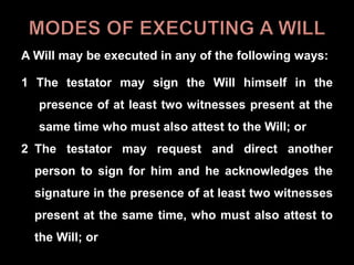 A Will may be executed in any of the following ways:
1 The testator may sign the Will himself in the
presence of at least two witnesses present at the
same time who must also attest to the Will; or
2 The testator may request and direct another
person to sign for him and he acknowledges the
signature in the presence of at least two witnesses
present at the same time, who must also attest to
the Will; or
 