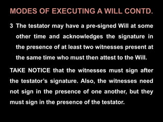 3 The testator may have a pre-signed Will at some
other time and acknowledges the signature in
the presence of at least two witnesses present at
the same time who must then attest to the Will.
TAKE NOTICE that the witnesses must sign after
the testator’s signature. Also, the witnesses need
not sign in the presence of one another, but they
must sign in the presence of the testator.
 