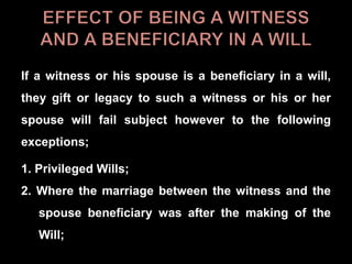 If a witness or his spouse is a beneficiary in a will,
they gift or legacy to such a witness or his or her
spouse will fail subject however to the following
exceptions;
1. Privileged Wills;
2. Where the marriage between the witness and the
spouse beneficiary was after the making of the
Will;
 
