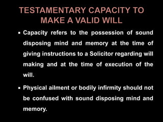  Capacity refers to the possession of sound
disposing mind and memory at the time of
giving instructions to a Solicitor regarding will
making and at the time of execution of the
will.
 Physical ailment or bodily infirmity should not
be confused with sound disposing mind and
memory.
 