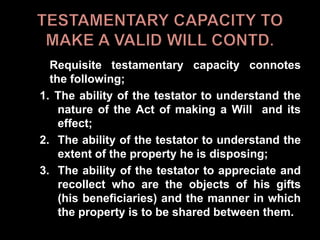 Requisite testamentary capacity connotes
the following;
1. The ability of the testator to understand the
nature of the Act of making a Will and its
effect;
2. The ability of the testator to understand the
extent of the property he is disposing;
3. The ability of the testator to appreciate and
recollect who are the objects of his gifts
(his beneficiaries) and the manner in which
the property is to be shared between them.
 