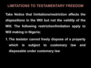 Take Notice that limitations/restriction affects the
dispositions in the Will but not the validity of the
Will. The following restriction/limitation apply to
Will making in Nigeria;
1. The testator cannot freely dispose of a property
which is subject to customary law and
disposable under customary law
 