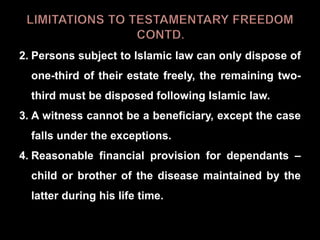 2. Persons subject to Islamic law can only dispose of
one-third of their estate freely, the remaining two-
third must be disposed following Islamic law.
3. A witness cannot be a beneficiary, except the case
falls under the exceptions.
4. Reasonable financial provision for dependants –
child or brother of the disease maintained by the
latter during his life time.
 