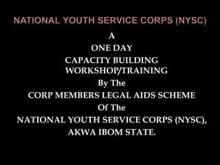 A
ONE DAY
CAPACITY BUILDING
WORKSHOP/TRAINING
By The
CORP MEMBERS LEGAL AIDS SCHEME
Of The
NATIONAL YOUTH SERVICE CORPS (NYSC),
AKWA IBOM STATE.
 