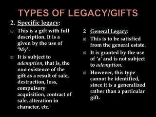 2. Specific legacy:
 This is a gift with full
description. It is a
given by the use of
‘My’.
 It is subject to
ademption, that is, the
non existence of the
gift as a result of sale,
destruction, loss,
compulsory
acquisition, contract of
sale, alteration in
character, etc.
2 General Legacy:
 This is to be satisfied
from the general estate.
 It is granted by the use
of ‘a’ and is not subject
to ademption.
 However, this type
cannot be identified,
since it is a generalized
rather than a particular
gift.
 