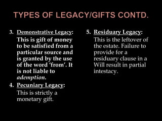 3. Demonstrative Legacy:
This is gift of money
to be satisfied from a
particular source and
is granted by the use
of the word ‘from’. It
is not liable to
ademption.
4. Pecuniary Legacy:
This is strictly a
monetary gift.
5. Residuary Legacy:
This is the leftover of
the estate. Failure to
provide for a
residuary clause in a
Will result in partial
intestacy.
 