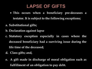  This occurs when a beneficiary pre-deceases a
testator. It is subject to the following exceptions;
a. Substitutional gifts;
b. Declaration against lapse
c. Statutory exception especially in cases where the
deceased beneficiary had a surviving issue during the
life time of the deceased;
d. Class gifts; and,
e. A gift made in discharge of moral obligation such as
fulfillment of an obligation to pay debt.
 
