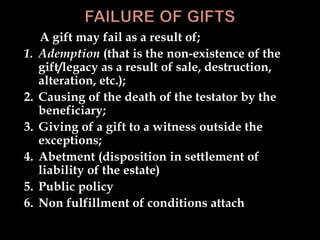 A gift may fail as a result of;
1. Ademption (that is the non-existence of the
gift/legacy as a result of sale, destruction,
alteration, etc.);
2. Causing of the death of the testator by the
beneficiary;
3. Giving of a gift to a witness outside the
exceptions;
4. Abetment (disposition in settlement of
liability of the estate)
5. Public policy
6. Non fulfillment of conditions attach
 