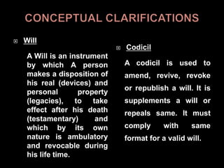  Will
A Will is an instrument
by which A person
makes a disposition of
his real (devices) and
personal property
(legacies), to take
effect after his death
(testamentary) and
which by its own
nature is ambulatory
and revocable during
his life time.
 Codicil
A codicil is used to
amend, revive, revoke
or republish a will. It is
supplements a will or
repeals same. It must
comply with same
format for a valid will.
 