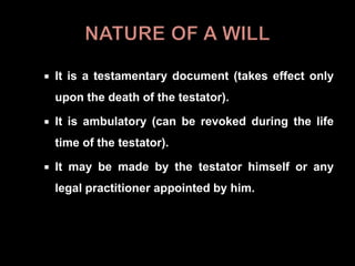  It is a testamentary document (takes effect only
upon the death of the testator).
 It is ambulatory (can be revoked during the life
time of the testator).
 It may be made by the testator himself or any
legal practitioner appointed by him.
 