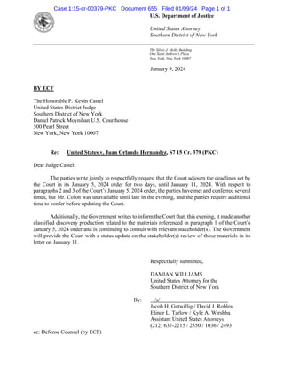 [Type text]
January 9, 2024
BY ECF
The Honorable P. Kevin Castel
United States District Judge
Southern District of New York
Daniel Patrick Moynihan U.S. Courthouse
500 Pearl Street
New York, New York 10007
Re: United States v. Juan Orlando Hernandez, S7 15 Cr. 379 (PKC)
Dear Judge Castel:
The parties write jointly to respectfully request that the Court adjourn the deadlines set by
the Court in its January 5, 2024 order for two days, until January 11, 2024. With respect to
paragraphs 2 and 3 of the Court’s January 5, 2024 order, the parties have met and conferred several
times, but Mr. Colon was unavailable until late in the evening, and the parties require additional
time to confer before updating the Court.
Additionally, the Government writes to inform the Court that, this evening, it made another
classified discovery production related to the materials referenced in paragraph 1 of the Court’s
January 5, 2024 order and is continuing to consult with relevant stakeholder(s). The Government
will provide the Court with a status update on the stakeholder(s) review of those materials in its
letter on January 11.
Respectfully submitted,
DAMIAN WILLIAMS
United States Attorney for the
Southern District of New York
By: /s/
Jacob H. Gutwillig / David J. Robles
Elinor L. Tarlow / Kyle A. Wirshba
Assistant United States Attorneys
(212) 637-2215 / 2550 / 1036 / 2493
cc: Defense Counsel (by ECF)
The Silvio J. Mollo Building
One Saint Andrew’s Plaza
New York, New York 10007
U.S. Department of Justice
United States Attorney
Southern District of New York
Case 1:15-cr-00379-PKC Document 655 Filed 01/09/24 Page 1 of 1
 