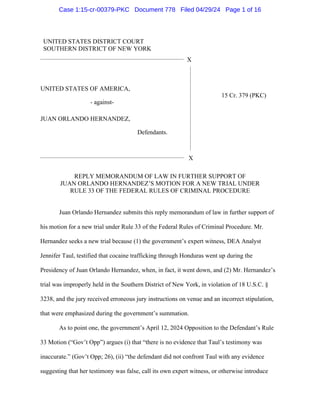 UNITED STATES DISTRICT COURT
SOUTHERN DISTRICT OF NEW YORK
X
UNITED STATES OF AMERICA,
- against-
JUAN ORLANDO HERNANDEZ,
Defendants.
15 Cr. 379 (PKC)
X
REPLY MEMORANDUM OF LAW IN FURTHER SUPPORT OF
JUAN ORLANDO HERNANDEZ’S MOTION FOR A NEW TRIAL UNDER
RULE 33 OF THE FEDERAL RULES OF CRIMINAL PROCEDURE
Juan Orlando Hernandez submits this reply memorandum of law in further support of
his motion for a new trial under Rule 33 of the Federal Rules of Criminal Procedure. Mr.
Hernandez seeks a new trial because (1) the government’s expert witness, DEA Analyst
Jennifer Taul, testified that cocaine trafficking through Honduras went up during the
Presidency of Juan Orlando Hernandez, when, in fact, it went down, and (2) Mr. Hernandez’s
trial was improperly held in the Southern District of New York, in violation of 18 U.S.C. §
3238, and the jury received erroneous jury instructions on venue and an incorrect stipulation,
that were emphasized during the government’s summation.
As to point one, the government’s April 12, 2024 Opposition to the Defendant’s Rule
33 Motion (“Gov’t Opp”) argues (i) that “there is no evidence that Taul’s testimony was
inaccurate.” (Gov’t Opp; 26), (ii) “the defendant did not confront Taul with any evidence
suggesting that her testimony was false, call its own expert witness, or otherwise introduce
Case 1:15-cr-00379-PKC Document 778 Filed 04/29/24 Page 1 of 16
 
