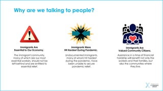 Immigrants Are
Essential to Our Economy.
Immigrants Were
Hit Hardest During Pandemic.
Immigrants Are
Valued Community Citizens.
The immigrant community,
many of which are our most
essential workers, should not be
left behind and are entitled to
essential relief.
Why are we talking to people?
Undocumented immigrants,
many of whom hit hardest
during the pandemic, have
been unable to secure
pandemic relief.
Assistance in a time of financial
hardship will benefit not only the
workers and their families, but
also the communities where
they live.
 
