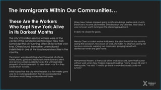 The Immigrants Within Our Communities…
These Are the Workers
Who Kept New York Alive
in Its Darkest Months
The city’s 2.5 million service workers were at the
center of the pandemic as it ravaged New York.
Some kept the city running, often at risk to their own
lives. Others found themselves unemployed
indefinitely in one of the most expensive cities in the
country.
The impact was devastating when thousands of offices,
hotels, stores, gyms and restaurants went dark and silent,
and service workers suddenly faced the unimaginable
prospect of no income and no idea when — or if — they
could return to work.
Initial hopes that the city would reopen in a few weeks gave
way to a crushing realization that an unprecedented
shutdown would bring unprecedented losses.
When New Yorkers stopped going to office buildings, parties and church,
Shinji Fuse’s income plummeted at his Brooklyn dry cleaners. Most days, it
was not even worth turning on the cleaning equipment.
In April, he closed for good.
-------------------------------------------------------------------------------------------------------------
Wendy Chen is a salon worker in Queens. She didn’t work for four months
during the lockdown. Now back at work, she takes no chances during her
two-bus commute, wearing two masks and spraying herself with
disinfectant when she gets home.
------------------------------------------------------------------------------------------------------------
Mohammad Hossen, a livery cab driver and advocate, spent half a year
without work when New Yorkers stopped traveling. “Many drivers still aren’t
feeling safe,” he said. “I had to go back to work because I could not
survive.”
 