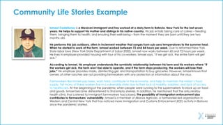 Ismael Castellanos is a Mexican immigrant and has worked at a dairy farm in Batavia, New York for the last seven
years. He helps to support his mother and siblings in his native country. His job entails taking care of calves – feeding
them, bringing them to health, and ensuring their well-being – from the moment they are born until they are two
months old.
He performs this job outdoors, often in inclement weather that ranges from sub-zero temperatures to the summer heat.
When he started to work at the farm, Ismael worked between 72 and 84 hours per week. Due to reformed New York
State labor laws (New York State Department of Labor 2020), Ismael now works between 60 and 72 hours per week.
He lives in employer-provided housing with four of his co-workers. Ismael says, “if we get sick, the entire farm will get
sick.”
According to Ismael, his employer understands the symbiotic relationship between his farm and his workers where “if
the workers get sick, the farm won’t be able to operate, and if the farm stops producing, the workers will lose their
jobs.” His employer provides masks, disinfecting gel, and transportation to buy groceries. However, Ismael knows that
owners of other ranches are not providing farmworkers with any protection or information about the virus.
Farmworkers like Ismael pay taxes, work hard, contribute to the economy, and help to maintain the nation’s food
supply. Yet many of these workers live in a vulnerable state due to their lack of mobility, isolation, and lack of access
to healthcare. At the beginning of the pandemic when people were running to the supermarkets to stock up on food
and goods, Ismael became disheartened to find empty shelves. In addition, he mentioned that the only nearby
health clinic that catered to immigrant farmworkers had closed. The possibility of immigration enforcement also
contributes to farmworkers’ vulnerability. Ismael is a member of Alianza Agricola, a farmworker-led organization in
Western and Central New York that has noticed more Immigration and Customs Enforcement (ICE) activity in Batavia
since the pandemic started.
Community Life Stories Example
 