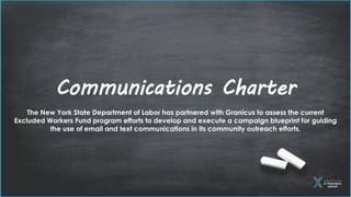 The New York State Department of Labor has partnered with Granicus to assess the current
Excluded Workers Fund program efforts to develop and execute a campaign blueprint for guiding
the use of email and text communications in its community outreach efforts.
Communications Charter
 