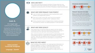 Undocumented
Community Immigrants
Language | Spanish
Juan A.
Any legal-age
community immigrant.
During the COVID pandemic,
work hours were first reduced
and then the job was lost when
his employer had to close due
to state mandated social
distancing guidelines.
WHO ARE THEY?
WHAT ARE THEIR PRIMARY PAIN POINTS?
WHAT ARE THEIR GOALS?
WHAT DO THEY NEED?
PROGRAM UNDERSTANDING
PRIMARY REASON FOR NEED
Any undocumented immigrant individual of legal age who was
negatively financially impacted by the pandemic, and who were
unable to receive any form of COVID-19 federal or state financial relief.
 Lack of clarity surrounding document requirements, point
systems, and application options.
 Like many in the community, they may have minimal
documentation to qualify for Tier-1 assistance status.
 Undocumented and/or immigrant status creates some fear
and potential aversion for seeking federal or state benefits.
They’re aware of the program, but need general information on
program eligibility, an easy to understand explanation for how
payment tiers are calculated, clear information on what
documents can be used with point values to meet tiered
qualifications, and submission guidelines for where and how to
apply.
They simply want to live the American dream and be valued
community citizens. They pay taxes like all Americans and go to
work every day and are loyal, hard working employees.
They came to America to escape poverty so their families would
have opportunities for a better life not available in his home
country. They are not seeking a free hand out, but simply need a
little help to responsibly pay accrued debts as a result of the
pandemic.
IMMIGRATION STATUS CONCERNS
VERY
LOW
LOW MEDIUM HIGH
LOW MEDIUM HIGH
COMMS CHANNELS PREFERENCES
SMS EMAIL WEBSITE PHONE
Many of Juan’s bills went unpaid
during the time he was out of work. He
has housing debts due to back rent
and past-due utility payments. To
survive over the last year, he had to
use whatever little money he has
saved.
And although he is back to work, he’s
uncertain when he can feel financially
secure again with so many debts.
 