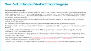 New York Extended Workers' Fund Program
ABOUT THE EXCLUDED WORKERS FUND
After steadfast efforts by advocates and impacted communities across the state, Governor Cuomo and the State Legislature passed the Excluded
Worker Fund (“the Fund” or “EWF”), the first such large-scale program in the country on April 19, 2021. This $2.1 billion fund will provide financial relief
for New Yorkers state-wide who have suffered income loss during the pandemic and were left out of the various federal relief programs, including
unemployment and pandemic benefits.
The New York State Department of Labor will continue the principles of equality and fairness that led to this historic achievement as we create a
roadmap for swift implementation.
New Yorkers First Approach: Collaboration with advocates and other stakeholders will be critical for implementation to succeed
Clear Requirements: The law outlines parameters for the Fund and, where provided discretion, DOL will fully embrace the principles and intent of the
legislation
Accessibility: The application materials and additional support will be widely accessible and available in multiple languages that intended
beneficiaries of the Fund are most likely to speak
Fraud Protection: DOL will implement cutting-edge tools and technologies to ensure protection against fraud and ensure that benefits go directly
into the pockets of eligible workers
Safeguarding Applicants’ Personal Information: Governor Andrew Cuomo’s Executive Order 170 and the EWF legislation both have strong legal
protections and safeguards for applicants’ personal information
Community Grants Available: We are seeking qualified Not-For-Profits to provide assistance and outreach to inform workers about the EWF.
 
