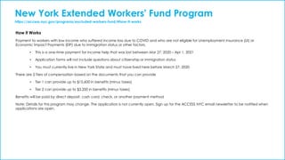New York Extended Workers' Fund Program
https://access.nyc.gov/programs/excluded-workers-fund/#how-it-works
How it Works
Payment to workers with low income who suffered income loss due to COVID and who are not eligible for Unemployment Insurance (UI) or
Economic Impact Payments (EIP) due to immigration status or other factors.
• This is a one-time payment for income help that was lost between Mar 27, 2020 – Apr 1, 2021
• Application forms will not include questions about citizenship or immigration status
• You must currently live in New York State and must have lived here before March 27, 2020
There are 2 Tiers of compensation based on the documents that you can provide
• Tier 1 can provide up to $15,600 in benefits (minus taxes)
• Tier 2 can provide up to $3,200 in benefits (minus taxes)
Benefits will be paid by direct deposit, cash card, check, or another payment method
Note: Details for this program may change. The application is not currently open. Sign up for the ACCESS NYC email newsletter to be notified when
applications are open.
 