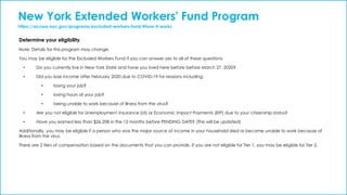 New York Extended Workers' Fund Program
https://access.nyc.gov/programs/excluded-workers-fund/#how-it-works
Determine your eligibility
Note: Details for this program may change.
You may be eligible for the Excluded Workers Fund if you can answer yes to all of these questions:
• Do you currently live in New York State and have you lived here before before March 27, 2020?
• Did you lose income after February 2020 due to COVID-19 for reasons including:
• losing your job?
• losing hours at your job?
• being unable to work because of illness from the virus?
• Are you not eligible for Unemployment Insurance (UI) or Economic Impact Payments (EIP) due to your citizenship status?
• Have you earned less than $26,208 in the 12 months before PENDING DATE? (This will be updated)
Additionally, you may be eligible if a person who was the major source of income in your household died or became unable to work because of
illness from the virus.
There are 2 tiers of compensation based on the documents that you can provide. If you are not eligible for Tier 1, you may be eligible for Tier 2.
 