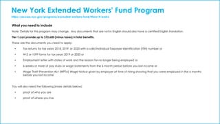 New York Extended Workers' Fund Program
https://access.nyc.gov/programs/excluded-workers-fund/#how-it-works
What you need to include
Note: Details for this program may change. Any documents that are not in English should also have a certified English translation.
Tier 1 can provide up to $15,600 (minus taxes) in total benefits.
These are the documents you need to apply:
• Tax returns for tax years 2018, 2019, or 2020 with a valid Individual Taxpayer Identification (ITIN) number or
• W-2 or 1099 forms for tax years 2019 or 2020 or
• Employment letter with dates of work and the reason for no longer being employed or
• 6 weeks or more of pay stubs or wage statements from the 6 month period before you lost income or
• Wage Theft Prevention Act (WPTA) Wage Notice given by employer at time of hiring showing that you were employed in the 6 months
before you lost income
You will also need the following (more details below):
• proof of who you are
• proof of where you live
 