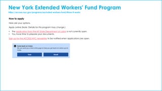 New York Extended Workers' Fund Program
https://access.nyc.gov/programs/excluded-workers-fund/#how-it-works
How to apply
Here are your options.
Apply online (Note: Details for this program may change.)
• The application from the NY State Department of Labor is not currently open.
• You have time to prepare your documents.
Sign up for the ACCESS NYC newsletter to be notified when applications are open.
 