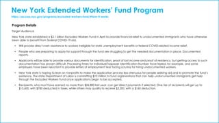 New York Extended Workers' Fund Program
https://access.nyc.gov/programs/excluded-workers-fund/#how-it-works
Program Details
Target Audience
New York state established a $2.1 billion Excluded Workers Fund in April to provide financial relief to undocumented immigrants who have otherwise
been able to benefit from federal COVID-19 aid.
• Will provide direct cash assistance to workers ineligible for state unemployment benefits or federal COVID-related income relief.
• People who are preparing to apply for support through the fund are struggling to get the needed documentation in place, Documented
reports.
• Applicants will be able to provide various documents for identification, proof of lost income and proof of residency, but getting access to such
documentation has proven difficult. Processing times for Individual Taxpayer Identification Number have tripled, for example, and some
employers have been reluctant to provide letters of employment fear facing scrutiny for hiring undocumented workers.
• New York state is hoping to lean on nonprofits to make the application process less strenuous for people seeking aid and to promote the fund’s
existence. The state Department of Labor is committing $10 million to fund organizations that can help undocumented immigrants get help
through the Excluded Workers Fund once applications begin to be accepted.
• Recipients, who must have earned no more than $26,800 last year, can get direct payments if selected. One tier of recipients will get up to
$15,600, with $780 deducted in taxes, while others may qualify to receive $3,200, with a $160 deduction.
 