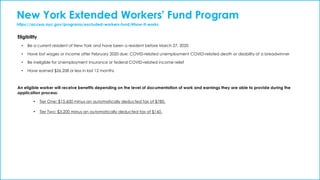 New York Extended Workers' Fund Program
https://access.nyc.gov/programs/excluded-workers-fund/#how-it-works
Eligibility
• Be a current resident of New York and have been a resident before March 27, 2020
• Have lost wages or income after February 2020 due: COVID-related unemployment COVID-related death or disability of a breadwinner
• Be ineligible for Unemployment Insurance or federal COVID-related income relief
• Have earned $26,208 or less in last 12 months
An eligible worker will receive benefits depending on the level of documentation of work and earnings they are able to provide during the
application process:
• Tier One: $15,600 minus an automatically deducted tax of $780.
• Tier Two: $3,200 minus an automatically deducted tax of $160.
 