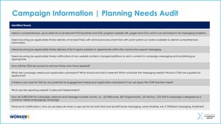 Campaign Information | Planning Needs Audit
Identified Needs
Need a comprehensive, up-to-date list of all relevant NYS backlinks and DOL program website URL pages from DOL which can be linked to for messaging|bulletins.
Need recurring (as applicable) timely delivery of revised FAQs with all-inclusive document lists with point system as made available to deliver comprehensive
information.
Need recurring (as applicable) timely delivery of list of grant partners to disseminate within the community support messaging.
Need recurring (as applicable) timely notification of any website content changes/additions to aid in content in campaign messaging and backlinking as
appropriate.
How will the CRM be synced to remove those who have applied?
What are campaign needs post application submission? What should we hold in reserve? What would be the messaging needs? Would a CRM be supplied for
applicants?
Is there a use case for TMS for any potential re-engagement needs post application submission? Can we apply the SOW line item here?
What are the reporting needs? Cadence? Stakeholders?
How do fulfill SOW for campaign, persona and message number counts, i.e., (2) Welcome, (8) Programmatic, (2) Ad-hoc, (10) TMS if campaign is designed as a
common needs (messaging) campaign.
Personal Q Clarification| How do we execute when a user opt-ins for both SMS and email? Same messaging, same timeline, etc.? Different messaging, timelines?
 