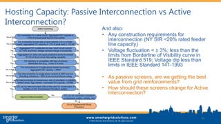 Hosting Capacity: Passive Interconnection vs Active
Interconnection?
And also:
• Any construction requirements for
interconnection (NY SIR <20% rated feeder
line capacity)
• Voltage fluctuation < ± 3%; less than the
limits from Borderline of Visibility curve in
IEEE Standard 519; Voltage dip less than
limits in IEEE Standard 141-1993
• As passive screens, are we getting the best
value from grid reinforcements?
• How should these screens change for Active
Interconnection?
18
 