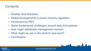 Contents
• Smarter Grid Solutions
• Global developments in power industry regulation
• Introduction to REV
• Some fundamental challenges around data and systems
• How might distribution management evolve?
• What might we see in the short to near-term?
• Conclusions
 