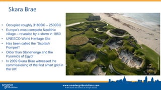 Skara Brae
• Occupied roughly 3180BC – 2500BC
• Europe’s most complete Neolithic
village – revealed by a storm in 1850
• UNESCO World Heritage Site
• Has been called the “Scottish
Pompeii”!
• Older than Stonehenge and the
Pyramids of Egypt
• In 2009 Skara Brae witnessed the
commissioning of the first smart grid in
the UK!
 