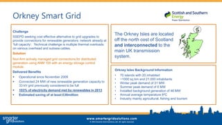 Orkney Smart Grid
Challenge
SSEPD seeking cost effective alternative to grid upgrades to
provide connections for renewable generators: network already at
‘full capacity’. Technical challenge is multiple thermal overloads
on various overhead and subsea cables.
Solution
Non-firm actively managed grid connections for distributed
generation using ANM 100 with an energy storage control
module.
Delivered Benefits
 Operational since November 2009
 Connected 24 MW of new renewable generation capacity to
33 kV grid previously considered to be full
 103% of electricity demand met by renewables in 2013
 Estimated saving of at least £30million
The Orkney Isles are located
off the north cost of Scotland
and interconnected to the
main UK transmission
system.
Orkney Isles Background Information
• 70 islands with 20 inhabited
• ~1000 sq km and 21,000 inhabitants
• Winter peak demand of 31 MW
• Summer peak demand of 6 MW
• Installed background generation of 46 MW
• Annual average temperature 80C
• Industry mainly agricultural, fishing and tourism
 