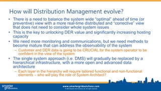 How will Distribution Management evolve?
• There is a need to balance the system wide “optimal” ahead of time (or
preventive) view with a more real-time distributed and “corrective” view
that does not need to consider whole system issues
• This is the key to unlocking DER value and significantly increasing hosting
capacity
• We need more monitoring and communications, but we need methods to
become mature that can address the observability of the system
– Customer and DER data is going to be CRUCIAL for the system operator to be
confident in the view of the system
• The single system approach (i.e. DMS) will gradually be replaced by a
hierarchical infrastructure, with a more open and advanced data
architecture
– Each layer in the hierarchy will require tailored functional and non-functional
elements – who will play the role of System Architect?
 