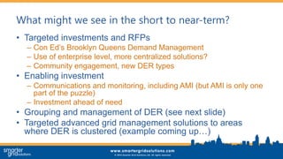 What might we see in the short to near-term?
• Targeted investments and RFPs
– Con Ed’s Brooklyn Queens Demand Management
– Use of enterprise level, more centralized solutions?
– Community engagement, new DER types
• Enabling investment
– Communications and monitoring, including AMI (but AMI is only one
part of the puzzle)
– Investment ahead of need
• Grouping and management of DER (see next slide)
• Targeted advanced grid management solutions to areas
where DER is clustered (example coming up…)
 