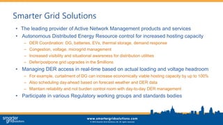 Smarter Grid Solutions
• The leading provider of Active Network Management products and services
• Autonomous Distributed Energy Resource control for increased hosting capacity
– DER Coordination: DG, batteries, EVs, thermal storage, demand response
– Congestion, voltage, microgrid management
– Increased visibility and situational awareness for distribution utilities
– Defer/postpone grid upgrades in the $millions
• Managing DER access in real-time based on actual loading and voltage headroom
– For example, curtailment of DG can increase economically viable hosting capacity by up to 100%
– Also scheduling day-ahead based on forecast weather and DER data
– Maintain reliability and not burden control room with day-to-day DER management
• Participate in various Regulatory working groups and standards bodies
 