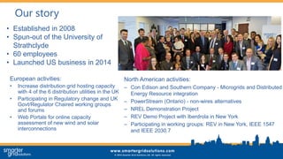 Our story
European activities:
• Increase distribution grid hosting capacity
with 4 of the 6 distribution utilities in the UK
• Participating in Regulatory change and UK
Govt/Regulator Chaired working groups
and forums
• Web Portals for online capacity
assessment of new wind and solar
interconnections
• Established in 2008
• Spun-out of the University of
Strathclyde
• 60 employees
• Launched US business in 2014
North American activities:
– Con Edison and Southern Company - Microgrids and Distributed
Energy Resource integration
– PowerStream (Ontario) - non-wires alternatives
– NREL Demonstration Project
– REV Demo Project with Iberdrola in New York
– Participating in working groups: REV in New York, IEEE 1547
and IEEE 2030.7
 