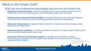 What is the Smart Grid?
DOE lists five fundamental technologies that will drive the Smart Grid:
• Integrated communications, connecting components to open architecture for real-time
information and control, allowing every part of the grid to both ‘talk’ and ‘listen’
• Sensing and measurement technologies, to support faster and more accurate response
such as remote monitoring, time-of-use pricing and demand-side management
• Advanced components, to apply the latest research in superconductivity, storage, power
electronics and diagnostics
• Advanced control methods, to monitor essential components, enabling rapid diagnosis and
precise solutions appropriate to any event
• Improved interfaces and decision support, to amplify human decision-making,
transforming grid operators and managers quite literally into visionaries when it come to
seeing into their systems DOE: Smart Grid: An Introduction
http://energy.gov/oe/downloads/sma
rt-grid-introduction-0
 
