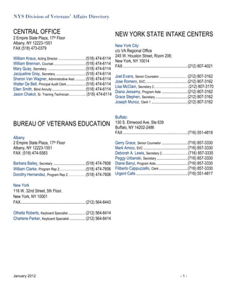 NYS Division of Veterans’ Affairs Directory


CENTRAL OFFICE                                                                      NEW YORK STATE INTAKE CENTERS
2 Empire State Plaza, 17th Floor
Albany, NY 12223-1551
                                                                               New York City:
FAX (518) 473-0379
                                                                               c/o VA Regional Office
                                                                               245 W. Houston Street, Room 206;
William Kraus, Acting Director ................................ (518) 474-6114
                                                                               New York, NY 10014
William Brennan, Counsel ...................................... (518) 474-6114
                                                                               FAX ............................................................... (212) 807-4021
Mary Quay, Secretary. .................................... (518) 474-6114
Jacqueline Gray, Secretary. ............................ (518) 474-6114
                                                                               Joel Evans, Senior Counselor ................................. (212) 807-3162
Sharon Van Wagner, Administrative Asst. ......... (518) 474-6114
                                                                               Jose Romero, SVC ......................................... (212) 807-3162
Walter De Bell, Principal Audit Clerk .................. (518) 474-6114
                                                                               Lisa McClain, Secretary 2……………….…….…(212) 807-3170
Ellen Smith, Blind Annuity ................................ (518) 474-6114
                                                                               Diana Jessamy, Program Aide ......................... (212) 807-3162
Jason Chakot, Sr. Training Technician………….. (518) 474-6114
                                                                               Grace Stephen, Secretary ............................... (212) 807-3162
                                                                               Joseph Munoz, Clerk 1 ................................... (212) 807-3162


                                                                                    Buffalo:
BUREAU OF VETERANS EDUCATION                                                        130 S. Elmwood Ave, Ste 639
                                                                                    Buffalo, NY 14202-2486
                                                                                    FAX ............................................................... (716) 551-4818
Albany
2 Empire State Plaza, 17th Floor                                         Gerry Grace, Senior Counselor ......................... (716) 857-3330
Albany, NY 12223-1551                                                    Mark Amico, SVC ........................................... (716) 857-3330
FAX: (518) 474-5583                                                      Deborah A. Lewis, Secretary 2……….…………(716) 857-3335
                                                                         Peggy Urbanski, Secretary .............................. (716) 857-3330
Barbara Bailey, Secretary ............................... (518) 474-7606 Diane Banyi, Program Aide............................... (716) 857-3330
William Clarke, Program Rep 2………………….(518) 474-7606 Filiberto Cappuzzello, Clerk ............................ (716) 857-3330
Dorothy Hernandez, Program Rep 2………………(518) 474-7606 Urgent Calls .................................................. (716) 551-4817

New York
116 W. 32nd Street, 5th Floor,
New York, NY 10001
FAX............................................................... (212) 564-8443

Othella Roberts, Keyboard Specialist ................ (212) 564-8414
Charlene Parker, Keyboard Specialist ............... (212) 564-8414




January 2012                                                                                                                              -1-
 