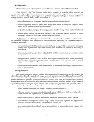 Pricing execution

         Our pricing execution software products consist of the Price Optimizer and Deal Optimizer products.

          Price Optimizer. Our Price Optimizer product allows companies to streamline pricing processes and
institute control of pricing policies to support corporate business goals. It allows organizations to create multiple
rules-based price lists and quickly modify prices or guidelines in response to changes in business conditions or
strategy. Our Price Optimizer product enables our customers to:

         • create and manage pricing policies and rules that are aligned with corporate strategies;

         • automatically generate mass price updates when pricing inputs change, including costs, competitor prices,
            market indices, supply availability or demand metrics;

         • set up and manage field pricing and discounting guidelines based on pricing policies and benchmarks; and

         • manage pricing approval and exception thresholds and the pricing approval workflow to ensure
           consistency in the pricing process and maintain transaction histories.

         Deal Optimizer. Our Deal Optimizer product provides a sales force with the guidelines, additional context
and information to negotiate better prices over the entire deal horizon. Specifically, the Deal Optimizer product
enables our customers to:

         • more accurately understand transaction economics including the impact of discounts, rebates, allowances,
           shipping terms, payment terms, replacement costs and other factors that can influence the profitability of
           a transaction;

         • communicate price targets, price floors and profitability guidelines to appropriate decision-makers within
           an organization;

         • consider important transaction context to aid in better price negotiations, including insight into customer
            price history and willingness-to-pay, current and planned inventory levels and recent trends in demand,
            supply, cost or competition; and

         • evaluate transaction scenarios and allow comparisons to previous transactions and peer group benchmarks
            based on relevant metrics.

      Pricing optimization

         Our pricing optimization software products help companies arrive at an optimal price by analyzing the
relationships among demand, price and profit margin taking into account operational and financial constraints. Our
pricing optimization software products use advanced statistical techniques to determine optimal prices consistent
with pricing strategies to provide pricing-related predictive analytics in the form of science-based price guidance.
This guidance can be offered frontline sales representatives as easy-to-use guidelines that help them in quoting a
profitable price and to optimize their pricing decision. These products utilize optimization and forecasting engines to
solve many distinct pricing problems. Our pricing optimization software products enable our customers to:

         • analyze and understand factors that influence demand in conjunction with price;

         • understand customer or segment price elasticities and customer indifferences which supports the ability to
            cluster customers into segments based on purchasing behavior;

         • construct and execute price testing to systematically manage and evaluate results of price changes;

         • forecast demand and response to demand using a library of forecasting algorithms that support a vast
           number of business scenarios and that consider relevant variables; and

         • run optimization algorithms and apply appropriate methodology to recommend optimized prices or other
            business controls.




                                                           6
 