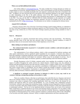 Where you can find additional information

         Our website address is www.prospricing.com. We make available free of charge through our website our
Annual Reports on Form10-K, Quarterly Reports on Form 10-Q, Current Reports on Form 8-K and all amendments
to those reports as soon as reasonably practicable after such material is electronically filed with or furnished to the
SEC. In addition, you may read and copy all or any portion of the registration statement or any reports, statements
or other information in the files at the public reference room of the SEC located at 100 F Street, N.E.,
Washington, D.C. 20549. You can request copies of these documents upon payment of a duplicating fee by writing
to the SEC. You may call the SEC at 1-800-SEC-0330 for further information on the operation of its public
reference room. Our filings, including our registration statement, will also be available to you on the web site
maintained by the SEC at http://www.sec.gov. No information on our website is incorporated by reference herein.

    Annual CEO Certification

      Pursuant to Section 303A.12(a) of the New York Stock Exchange Listed Company Manual, we submitted to
the New York Stock Exchange an annual certification signed by our Chief Executive Officer certifying that he was
not aware of any violation by us of New York Stock Exchange corporate governance listing standards on June 9,
2008.


Item 1A.    Risk factors

         We operate in a dynamic environment that involves numerous risks and uncertainties. The following
section describes some of the risks that may adversely affect our business, financial condition or results of
operations; these are not necessarily listed in terms of their importance or level of risk.

    Risks relating to our business and industry:

       The continued deterioration of general U. S. and global economic conditions could adversely affect our
sales and operating results.

         The implementation of our software products, which is often accompanied by hardware purchases and
other capital commitments, involves significant capital expenditure by our customers. Customers may reduce or
defer their spending on technology during the current economic downturn. In addition, the weak and uncertain U.S.
and global economic conditions could impair our customers’ ability to pay for our products or services. Any of
these factors could adversely impact our business, quarterly or annual operating results and financial condition.

         Periodic fluctuations in the U.S. Dollar, corporate profits, lower spending, the availability of credit, the
impact of conflicts throughout the world, terrorist acts, natural disasters, volatile energy costs, the outbreak of
diseases and other geopolitical factors have had, and may continue to have, a negative impact on the U.S. and global
economies. Our customers and prospects may experience consolidation or bankruptcies in their industries which
may result in project delays or cancellations. We are unable to predict the strength or duration of current market
conditions or effects of consolidation. Uncertainties in anticipated spending levels or further consolidation may
adversely affect our business, financial condition and results of operations.

     A significant or prolonged economic downturn in industries in which we focus, may result in our
customers reducing or postponing spending on the products we offer.

          There are a number of factors, other than our performance, that could affect the size, frequency and renewal
rates of our customer contracts. For instance, if economic conditions weaken in any industry in which we focus, our
customers may reduce or postpone their spending significantly which may, in turn, lower the demand for our
products and negatively affect our revenue and profitability. As a way of dealing with a challenging economic
environment, customers may change their purchasing strategy, including increased negotiation of price or deciding
to license one product rather than multiple products. Customers could also terminate or delay their implementations
or maintenance contracts. The loss of, or any significant decline in business from, one or more of our customers
likely would lead to a significant decline in our revenue and operating margins, particularly if we are unable to make
corresponding reductions in our expenses in the event of any such loss or decline. Moreover, a significant change in
the liquidity or financial position of any of these customers could have a material adverse effect on the collectability
of our accounts receivable, liquidity, customers’ ability to complete implementation and future operating results.



                                                          10
 
