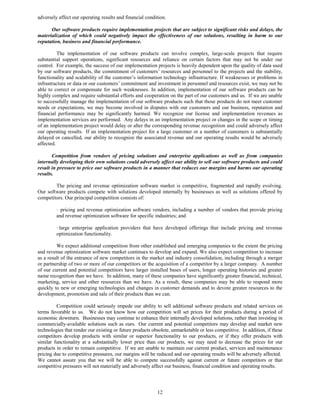 adversely affect our operating results and financial condition.

      Our software products require implementation projects that are subject to significant risks and delays, the
materialization of which could negatively impact the effectiveness of our solutions, resulting in harm to our
reputation, business and financial performance.

          The implementation of our software products can involve complex, large-scale projects that require
substantial support operations, significant resources and reliance on certain factors that may not be under our
control. For example, the success of our implementation projects is heavily dependent upon the quality of data used
by our software products, the commitment of customers’ resources and personnel to the projects and the stability,
functionality and scalability of the customer’s information technology infrastructure. If weaknesses or problems in
infrastructure or data or our customers’ commitment and investment in personnel and resources exist, we may not be
able to correct or compensate for such weaknesses. In addition, implementation of our software products can be
highly complex and require substantial efforts and cooperation on the part of our customers and us. If we are unable
to successfully manage the implementation of our software products such that those products do not meet customer
needs or expectations, we may become involved in disputes with our customers and our business, reputation and
financial performance may be significantly harmed. We recognize our license and implementation revenues as
implementation services are performed. Any delays in an implementation project or changes in the scope or timing
of an implementation project would delay or alter the corresponding revenue recognition and could adversely affect
our operating results. If an implementation project for a large customer or a number of customers is substantially
delayed or cancelled, our ability to recognize the associated revenue and our operating results would be adversely
affected.

       Competition from vendors of pricing solutions and enterprise applications as well as from companies
internally developing their own solutions could adversely affect our ability to sell our software products and could
result in pressure to price our software products in a manner that reduces our margins and harms our operating
results.

        The pricing and revenue optimization software market is competitive, fragmented and rapidly evolving.
Our software products compete with solutions developed internally by businesses as well as solutions offered by
competitors. Our principal competition consists of:

         · pricing and revenue optimization software vendors, including a number of vendors that provide pricing
         and revenue optimization software for specific industries; and

         · large enterprise application providers that have developed offerings that include pricing and revenue
         optimization functionality.

         We expect additional competition from other established and emerging companies to the extent the pricing
and revenue optimization software market continues to develop and expand. We also expect competition to increase
as a result of the entrance of new competitors in the market and industry consolidation, including through a merger
or partnership of two or more of our competitors or the acquisition of a competitor by a larger company. A number
of our current and potential competitors have larger installed bases of users, longer operating histories and greater
name recognition than we have. In addition, many of these companies have significantly greater financial, technical,
marketing, service and other resources than we have. As a result, these companies may be able to respond more
quickly to new or emerging technologies and changes in customer demands and to devote greater resources to the
development, promotion and sale of their products than we can.

         Competition could seriously impede our ability to sell additional software products and related services on
terms favorable to us. We do not know how our competition will set prices for their products during a period of
economic downturn. Businesses may continue to enhance their internally developed solutions, rather than investing in
commercially-available solutions such as ours. Our current and potential competitors may develop and market new
technologies that render our existing or future products obsolete, unmarketable or less competitive. In addition, if these
competitors develop products with similar or superior functionality to our products, or if they offer products with
similar functionality at a substantially lower price than our products, we may need to decrease the prices for our
products in order to remain competitive. If we are unable to maintain our current product, services and maintenance
pricing due to competitive pressures, our margins will be reduced and our operating results will be adversely affected.
We cannot assure you that we will be able to compete successfully against current or future competitors or that
competitive pressures will not materially and adversely affect our business, financial condition and operating results.




                                                           12
 