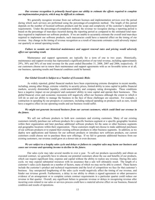 Our revenue recognition is primarily based upon our ability to estimate the efforts required to complete
our implementation projects, which may be difficult to estimate.

         We generally recognize revenue from our software licenses and implementation services over the period
during which such services are performed using the percentage-of-completion method. The length of this period
depends on the number of licensed software products and the scope and complexity of the customer’s deployment
requirements. Under the percentage-of-completion method, the revenue we recognize during a reporting period is
based on the percentage of man-days incurred during the reporting period as compared to the estimated total man-
days required to implement our software products. If we are unable to accurately estimate the overall total man-days
required to implement our software products, such inaccuracies could have a material effect on the timing of our
revenue. Any change in the timing of revenue recognition as a result of inaccurate estimates could adversely impact
our quarterly or annual operating results.

       Failure to sustain our historical maintenance and support renewal rates and pricing would adversely
affect our operating result.

         Maintenance and support agreements are typically for a term of one to two years. Historically,
maintenance and support revenue has represented a significant portion of our total revenue, including approximately
29%, 30% and 36% of our total revenue for the years ended December 31, 2008, 2007 and 2006, respectively. If
our customers choose not to renew their maintenance and support agreements with us on favorable terms or at all,
our business, operating results and financial condition could be harmed.


       Our Global Growth is Subject to a Number of Economic Risks

         As widely reported, global financial markets have been experiencing extreme disruption in recent months,
including, among other things, extreme volatility in security prices, limited ability to raise capital in public financial
markets, severely diminished liquidity, credit unavailability and company rating downgrades. These conditions
have a negative impact on our prospects' and customers' ability to raise capital and operate their businesses. This
global financial crisis and economic recessions will negatively affect our business although the extent to which it
will do so and our ability to manage the business in the face of those challenges are uncertain. For example, a
contraction in spending by our prospects or customers, including reduced spending on products such as ours, would
have a negative effect on our operating results and our business would suffer.

       We might not generate increased business from our current customers, which could limit our revenue in
the future.

         We sell our software products to both new customers and existing customers. Many of our existing
customers initially purchase our software products for a specific business segment or a specific geographic location
within their organization and later purchase additional software products for the same or other business segments
and geographic locations within their organization. These customers might not choose to make additional purchases
of our software products or to expand their existing software products to other business segments. In addition, as we
deploy new applications and features for our software products or introduce new software products, our current
customers could choose not to purchase these new offerings. If we fail to generate additional business from our
existing customers, our revenue could grow at a slower rate or even decrease.

      We are subject to a lengthy sales cycle and delays or failures to complete sales may harm our business and
cause our revenue and operating income to decline in the future.

         Our sales cycle may take several months to over a year. To sell our products successfully and obtain an
executed contract, we generally have to educate our potential customers about the use and benefits of our products,
which can require significant time, expense and capital without the ability to realize any revenue. During this sales
cycle, we may expend substantial resources with no assurance that a sale will ultimately result. The length of a
customer’s sales cycle depends on a number of factors, many of which we may not be able to control. These factors
include the customer’s product and technical requirements and the level of competition we face for that customer’s
business. Any unexpected lengthening of the sales cycle would negatively affect the timing of our revenue, and
hinder our revenue growth. Furthermore, a delay in our ability to obtain a signed agreement or other persuasive
evidence of an arrangement or to complete certain contract requirements in a particular quarter could reduce our
revenue in that quarter. Overall, any significant failure to generate revenue or delays in recognizing revenue after
incurring costs related to our sales or services process could have a material adverse effect on our business, financial
condition and results of operations.
                                                           13
 
