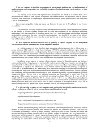 If our cost estimates for fixed-fee arrangements do not accurately anticipate the cost and complexity of
implementing our software products, our profitability could be reduced and we could experience losses on these
arrangements.

         The majority of our license and implementation arrangements are priced on a fixed-fee basis. If we
underestimate the amount of effort required to implement our software products, our profitability could be reduced.
Moreover, if the actual costs of completing the implementation exceed the agreed upon fixed price, we would incur
a loss on the arrangement.

     Our revenue recognition policy may cause any decreases in sales not to be reflected in our revenue
immediately.

        The period over which we recognize license and implementation revenue for an implementation depends
on the number of licensed software products and the scope and complexity of the customer’s deployment
requirements which may range from six months to several years. As a result, a significant majority of our revenue is
recognized on arrangements that were executed in previous periods. Any shortfall in new sales of our software
products may not be reflected in our revenue for several quarters, and as such the adverse impact on our business
may not be readily apparent.

       We incur significant increased costs as a result of operating as a public company, and our management
will be required to devote substantial time to new compliance initiatives.

         As a public company, we incur significant legal, accounting and other expenses that we did not incur as a
private company. SEC and New York Stock Exchange (“NYSE”) rules and regulations impose heightened
requirements on public companies, including requiring changes in corporate governance practices. Our management
and other personnel devote a substantial amount of time to these compliance initiatives. We may also need to hire
additional finance and administrative personnel to support our compliance requirements. Moreover, these rules and
regulations increase our legal and financial costs and make some activities more time-consuming.

         In addition, we are required to maintain effective internal controls for financial reporting and disclosure
controls and procedures. In particular, we are required to perform system and process evaluation and testing of our
internal controls over financial reporting to allow management to report on, and our independent registered public
accounting firm to report on, the effectiveness of our internal controls over financial reporting, as required by
Section 404 of the Sarbanes-Oxley Act. Our testing, or the subsequent testing by our independent registered public
accounting firm, may reveal deficiencies or material weaknesses in our internal controls over financial reporting.
Our compliance with Section 404 will require that we incur substantial accounting expense and expend significant
management efforts. We may need to hire additional accounting and financial staff or a third party firm with
appropriate public company experience and technical accounting knowledge. Moreover, if we are not able to
comply with the requirements of Section 404 in a timely manner, or if we or our independent registered public
accounting firm identifies deficiencies or material weaknesses in our internal controls over financial reporting, the
market price of our stock could decline and we could be subject to sanctions or investigations by the NYSE, SEC or
other regulatory authorities, which would require additional financial and management resources.

      If we fail to develop or acquire new pricing and revenue optimization functionality to enhance our existing
software products, we will not be able to grow our business and it could be harmed.

        The pricing and revenue optimization software market is characterized by:

        · rapid technological developments;

        · newly emerging and changing customer requirements; and

        · frequent product introductions, updates and functional enhancements.

         We must introduce new pricing and revenue optimization functionality that enhances our existing software
products in order to meet our business plan, maintain or improve our competitive position, keep pace with
technological developments, satisfy increasing customer requirements and increase awareness of pricing and
revenue optimization software generally and of our software products in particular. Any new functionality we
develop may not be introduced in a timely manner and may not achieve market acceptance sufficient to generate
material revenue. Furthermore, we believe our competitors are heavily investing in research and development, and
may develop and market new solutions that will compete with, and may reduce the demand for, our software
                                                         14
 