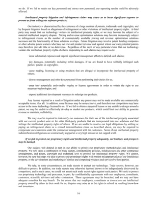 we do. If we fail to retain our key personnel and attract new personnel, our operating results could be adversely
affected.

      Intellectual property litigation and infringement claims may cause us to incur significant expense or
prevent us from selling our software products.

          Our industry is characterized by the existence of a large number of patents, trademarks and copyrights, and
by frequent litigation based on allegations of infringement or other violations of intellectual property rights. A third
party may assert that our technology violates its intellectual property rights, or we may become the subject of a
material intellectual property dispute. Pricing and revenue optimization solutions may become increasingly subject
to infringement claims as the number of commercially available pricing and revenue optimization solutions
increases and the functionality of these solutions overlaps. Future litigation may involve patent holding companies
or other adverse patent owners who have no relevant product revenue and against whom our own potential patents
may therefore provide little or no deterrence. Regardless of the merit of any particular claim that our technology
violates the intellectual property rights of others, responding to such claims may require us to:

         · incur substantial expenses and expend significant management efforts to defend such claims;

         · pay damages, potentially including treble damages, if we are found to have willfully infringed such
         parties’ patents or copyrights;

         · cease making, licensing or using products that are alleged to incorporate the intellectual property of
         others;

         · distract management and other key personnel from performing their duties for us;

         · enter into potentially unfavorable royalty or license agreements in order to obtain the right to use
         necessary technologies; and

         · expend additional development resources to redesign our products.

         Any license required as a result of litigation under any patent may not be made available on commercially
acceptable terms, if at all. In addition, some licenses may be nonexclusive, and therefore our competitors may have
access to the same technology licensed to us. If we fail to obtain a required license or are unable to design around a
patent, we may be unable to effectively develop or market our products, which could limit our ability to generate
revenue or maintain profitability.

         We may also be required to indemnify our customers for their use of the intellectual property associated
with our current product suite or for other third-party products that are incorporated into our solutions and that
infringe the intellectual property rights of others. If we are unable to resolve our legal obligations by settling or
paying an infringement claim or a related indemnification claim as described above, we may be required to
compensate our customers under the contractual arrangement with the customers. Some of our intellectual property
indemnification obligations are contractually capped at a very high amount or not capped at all.

     If we fail to protect our proprietary rights and intellectual property adequately, our business and prospects
may be harmed.

         Our success will depend in part on our ability to protect our proprietary methodologies and intellectual
property. We rely upon a combination of trade secrets, confidentiality policies, nondisclosure and other contractual
arrangements, and patent, copyright and trademark laws to protect our intellectual property rights. We cannot,
however, be sure that steps we take to protect our proprietary rights will prevent misappropriation of our intellectual
property, or the development and marketing of similar and competing products and services by third parties.

          We rely, in some circumstances, on trade secrets to protect our technology. Trade secrets, however, are
difficult to protect. In addition, our trade secrets may otherwise become known or be independently discovered by
competitors, and in such cases, we could not assert such trade secret rights against such parties. We seek to protect
our proprietary technology and processes, in part, by confidentiality agreements with our employees, consultants,
customers, scientific advisors and other contractors. These agreements may be breached, and we may not have
adequate remedies for any breach. To the extent that our employees, consultants or contractors use intellectual
property owned by others in their work for us, disputes may arise as to the rights in related or resulting know-how
and inventions.

                                                          16
 