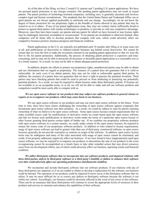 As of the date of this filing, we have 2 issued U.S. patents and 7 pending U.S. patent applications. We have
not pursued patent protection in any foreign countries. Our pending patent applications may not result in issued
patents. The patent position of technology-oriented companies, including ours, is generally uncertain and involves
complex legal and factual considerations. The standards that the United States Patent and Trademark Office use to
grant patents are not always applied predictably or uniformly and can change. Accordingly, we do not know the
degree of future protection for our proprietary rights or the breadth of claims allowed in any patents that may be
issued to us or to others. If any of our patent applications issue, they may not contain claims sufficiently broad to
protect us against third parties with similar technologies or products, or provide us with any competitive advantage.
Moreover, once they have been issued, our patents and any patent for which we have licensed or may license rights
may be challenged, narrowed, invalidated or circumvented. If our patents are invalidated or otherwise limited, other
companies will be better able to develop products that compete with ours, which could adversely affect our
competitive business position, business prospects and financial condition.

          Patent applications in the U.S. are typically not published until 18 months after filing or in some cases not
at all, and publications of discoveries in industry-related literature lag behind actual discoveries. We cannot be
certain that we were the first to make the inventions claimed in our pending patent applications or that we were the
first to file for patent protection. Additionally, the process of obtaining patent protection is expensive and time-
consuming, and we may not be able to prosecute all necessary or desirable patent applications at a reasonable cost or
in a timely manner. As a result, we may not be able to obtain adequate patent protection.

         In addition, despite our efforts to protect our proprietary rights, unauthorized parties may be able to obtain
and use information that we regard as proprietary. The issuance of a patent does not guarantee that it is valid or
enforceable. As such, even if we obtain patents, they may not be valid or enforceable against third parties. In
addition, the issuance of a patent does not guarantee that we have a right to practice the patented invention. Third
parties may have blocking patents that could be used to prevent us from marketing or practicing our potentially
patented products. As a result, we may be required to obtain licenses under these third-party patents. If licenses are
not available to us on acceptable terms, or at all, we will not be able to make and sell our software products and
competitors would be more easily able to compete with us.

      We use open source software in our products that may subject our software products to general release or
require us to re-engineer our products, which may cause harm to our business.

          We use open source software in our products and may use more open source software in the future. From
time to time, there have been claims challenging the ownership of open source software against companies that
incorporate open source software into their products. As a result, we could be subject to suits by parties claiming
ownership of what we believe to be open source software. Some open source licenses contain requirements that we
make available source code for modifications or derivative works we create based upon the open source software
and that we license such modifications or derivative works under the terms of a particular open source license or
other license granting third parties certain rights of further use. If we combine our proprietary software products
with open source software in a certain manner, we could, under certain of the open source licenses, be required to
release the source code of our proprietary software products. In addition to risks related to license requirements,
usage of open source software can lead to greater risks than use of third party commercial software, as open source
licensors generally do not provide warranties or controls on origin of the software. In addition, open source license
terms may be ambiguous and many of the risks associated with usage of open source cannot be eliminated, and
could, if not properly addressed, negatively affect our business. If we were found to have inappropriately used open
source software, we may be required to re-engineer our products, to discontinue the sale of our products in the event
re-engineering cannot be accomplished on a timely basis or take other remedial action that may divert resources
away from our development efforts, any of which could adversely affect our business, operating results and financial
condition.

       We utilize third-party software that we incorporate into our software products, and impaired relations with
these third parties, defects in third-party software or a third party’s inability or failure to enhance their software
over time could adversely affect our operating performance and financial condition.

           We incorporate and include third-party software into our software products. If our relations with any of
these third parties are impaired, or if we are unable to obtain or develop a replacement for the software, our business
could be harmed. The operation of our products could be impaired if errors occur in the third-party software that we
utilize. It may be more difficult for us to correct any defects in third-party software because the software is not
within our control. Accordingly, our business could be adversely affected in the event of any errors in this software.
There can be no assurance that these third parties will continue to invest the appropriate levels of resources in their
products and services to maintain and enhance the capabilities of their software.

                                                          17
 