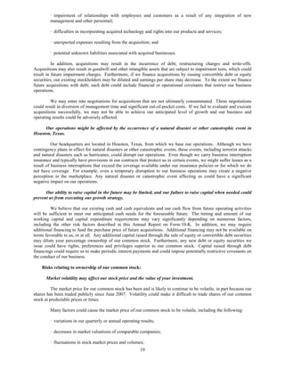 · impairment of relationships with employees and customers as a result of any integration of new
         management and other personnel;

         · difficulties in incorporating acquired technology and rights into our products and services;

         · unexpected expenses resulting from the acquisition; and

         · potential unknown liabilities associated with acquired businesses.

          In addition, acquisitions may result in the incurrence of debt, restructuring charges and write-offs.
Acquisitions may also result in goodwill and other intangible assets that are subject to impairment tests, which could
result in future impairment charges. Furthermore, if we finance acquisitions by issuing convertible debt or equity
securities, our existing stockholders may be diluted and earnings per share may decrease. To the extent we finance
future acquisitions with debt; such debt could include financial or operational covenants that restrict our business
operations.

         We may enter into negotiations for acquisitions that are not ultimately consummated. Those negotiations
could result in diversion of management time and significant out-of-pocket costs. If we fail to evaluate and execute
acquisitions successfully, we may not be able to achieve our anticipated level of growth and our business and
operating results could be adversely affected.

     Our operations might be affected by the occurrence of a natural disaster or other catastrophic event in
Houston, Texas.

          Our headquarters are located in Houston, Texas, from which we base our operations. Although we have
contingency plans in effect for natural disasters or other catastrophic events, these events, including terrorist attacks
and natural disasters such as hurricanes, could disrupt our operations. Even though we carry business interruption
insurance and typically have provisions in our contracts that protect us in certain events, we might suffer losses as a
result of business interruptions that exceed the coverage available under our insurance policies or for which we do
not have coverage. For example, even a temporary disruption to our business operations may create a negative
perception in the marketplace. Any natural disaster or catastrophic event affecting us could have a significant
negative impact on our operations.

      Our ability to raise capital in the future may be limited, and our failure to raise capital when needed could
prevent us from executing our growth strategy.

         We believe that our existing cash and cash equivalents and our cash flow from future operating activities
will be sufficient to meet our anticipated cash needs for the foreseeable future. The timing and amount of our
working capital and capital expenditure requirements may vary significantly depending on numerous factors,
including the other risk factors described in this Annual Report on Form 10-K. In addition, we may require
additional financing to fund the purchase price of future acquisitions. Additional financing may not be available on
terms favorable to us, or at all. Any additional capital raised through the sale of equity or convertible debt securities
may dilute your percentage ownership of our common stock. Furthermore, any new debt or equity securities we
issue could have rights, preferences and privileges superior to our common stock. Capital raised through debt
financings could require us to make periodic interest payments and could impose potentially restrictive covenants on
the conduct of our business.

    Risks relating to ownership of our common stock:

      Market volatility may affect our stock price and the value of your investment.

          The market price for our common stock has been and is likely to continue to be volatile, in part because our
shares has been traded publicly since June 2007. Volatility could make it difficult to trade shares of our common
stock at predictable prices or times.

         Many factors could cause the market price of our common stock to be volatile, including the following:

         · variations in our quarterly or annual operating results;

         · decreases in market valuations of comparable companies;

         · fluctuations in stock market prices and volumes;
                                                           19
 